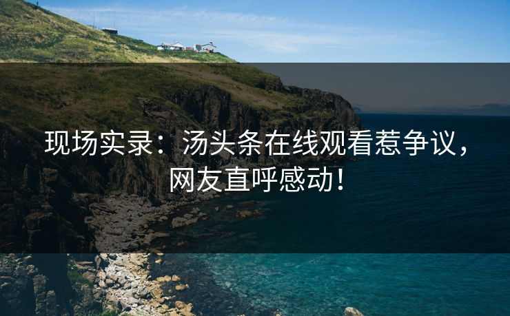 现场实录：汤头条在线观看惹争议，网友直呼感动！