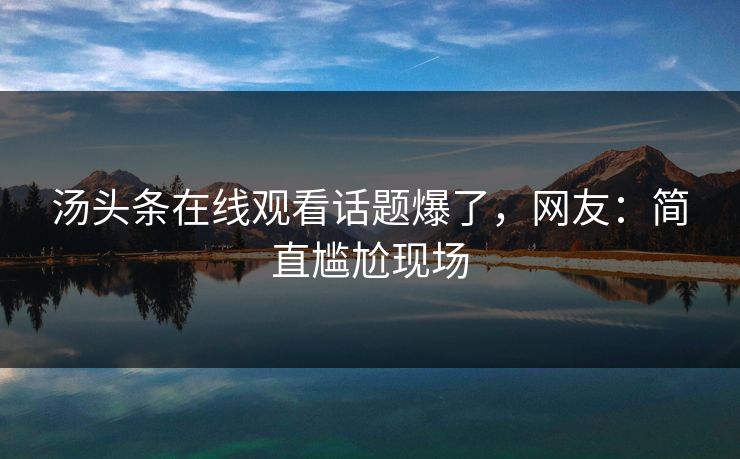 汤头条在线观看话题爆了，网友：简直尴尬现场