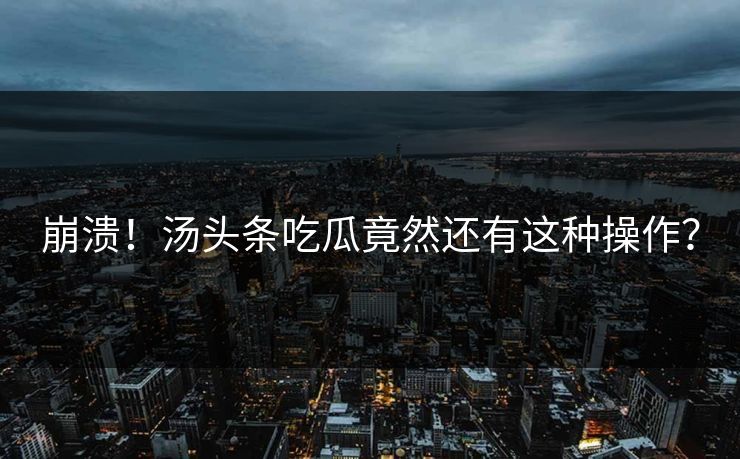 崩溃！汤头条吃瓜竟然还有这种操作？
