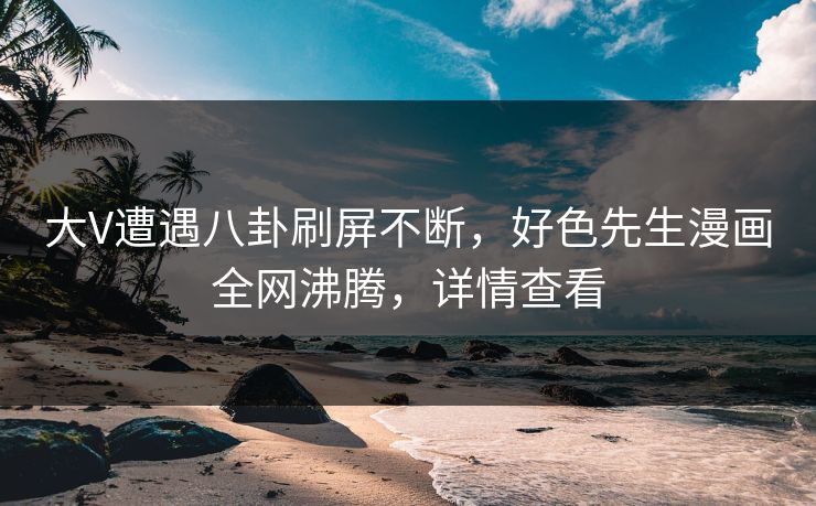 大V遭遇八卦刷屏不断，好色先生漫画全网沸腾，详情查看