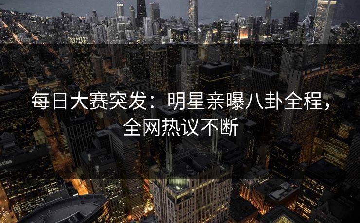 每日大赛突发：明星亲曝八卦全程，全网热议不断