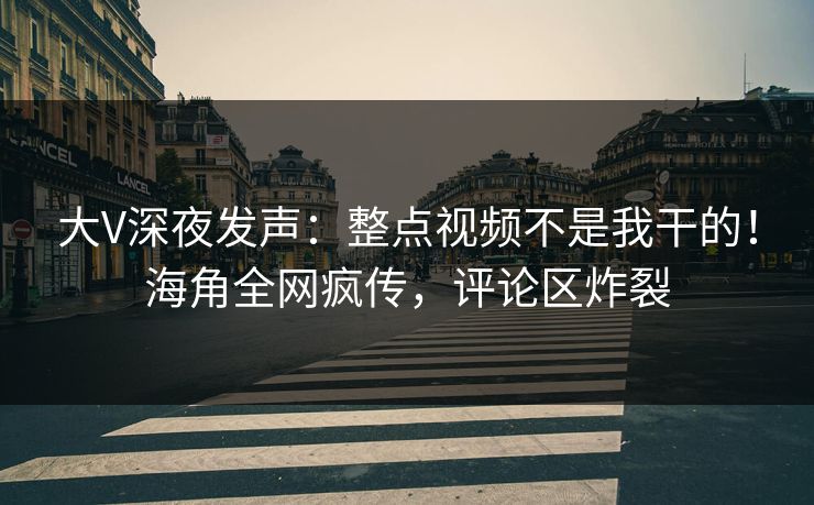 大V深夜发声：整点视频不是我干的！海角全网疯传，评论区炸裂