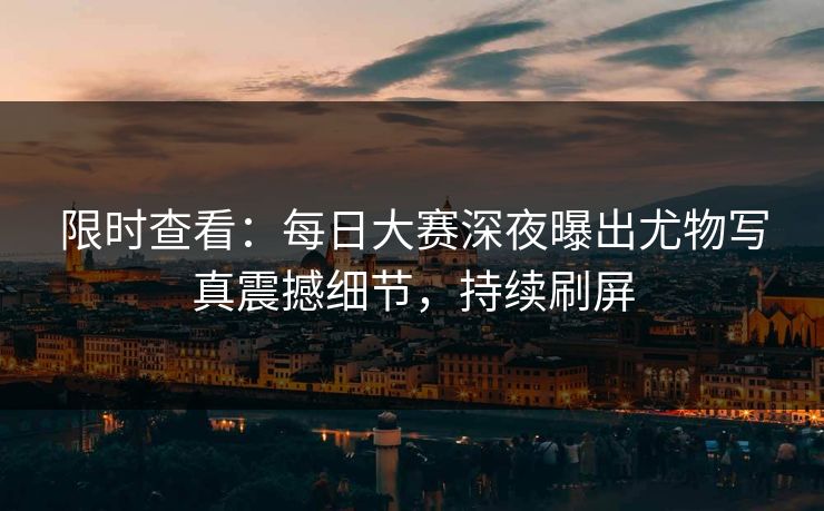 限时查看：每日大赛深夜曝出尤物写真震撼细节，持续刷屏