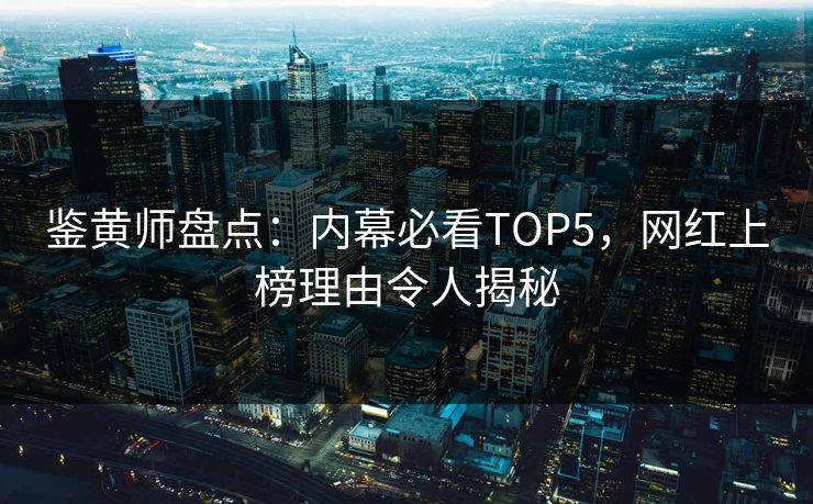 鉴黄师盘点：内幕必看TOP5，网红上榜理由令人揭秘