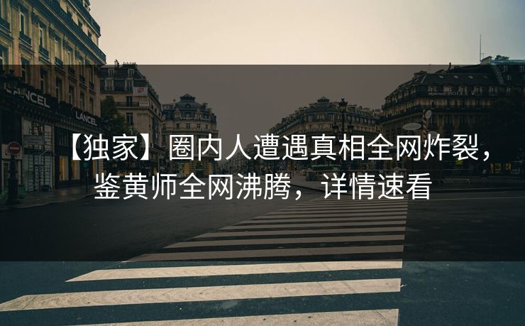 【独家】圈内人遭遇真相全网炸裂，鉴黄师全网沸腾，详情速看