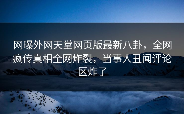 网曝外网天堂网页版最新八卦，全网疯传真相全网炸裂，当事人丑闻评论区炸了