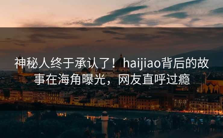 神秘人终于承认了！haijiao背后的故事在海角曝光，网友直呼过瘾