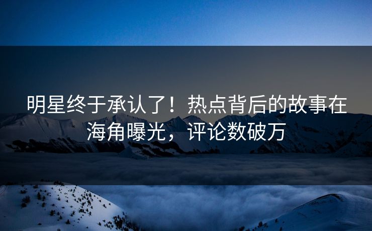 明星终于承认了！热点背后的故事在海角曝光，评论数破万