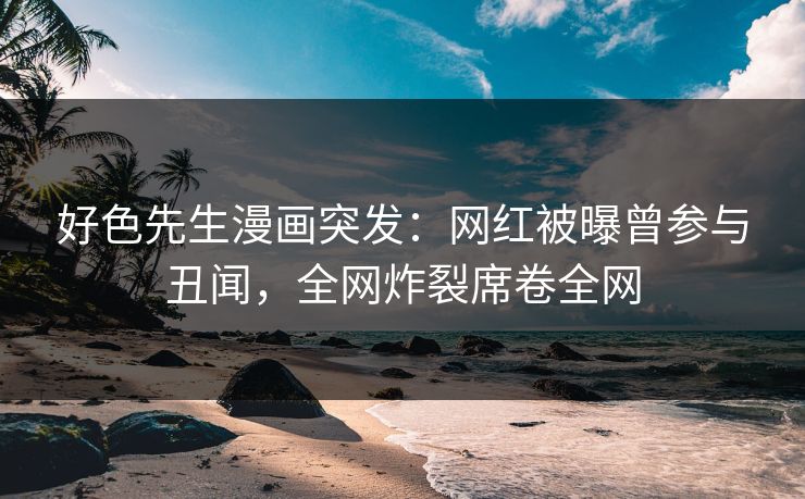 好色先生漫画突发：网红被曝曾参与丑闻，全网炸裂席卷全网
