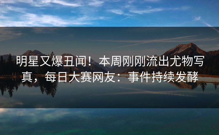 明星又爆丑闻！本周刚刚流出尤物写真，每日大赛网友：事件持续发酵