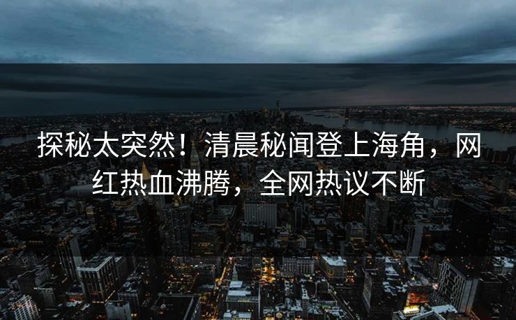 探秘太突然！清晨秘闻登上海角，网红热血沸腾，全网热议不断