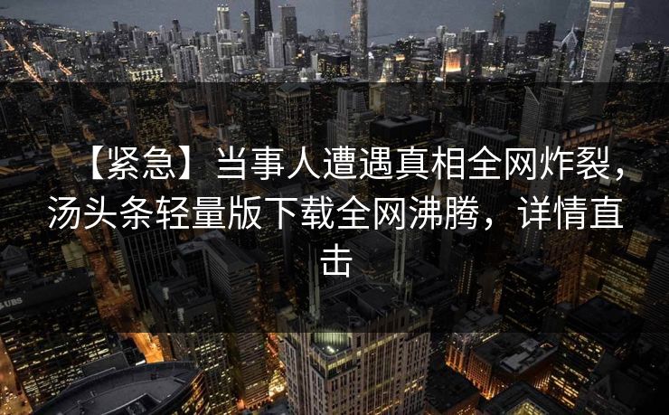 【紧急】当事人遭遇真相全网炸裂，汤头条轻量版下载全网沸腾，详情直击
