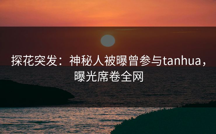 探花突发：神秘人被曝曾参与tanhua，曝光席卷全网