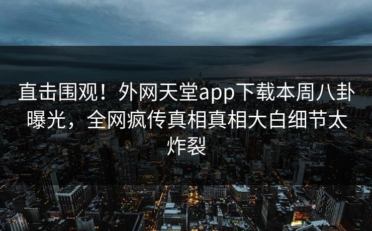 直击围观！外网天堂app下载本周八卦曝光，全网疯传真相真相大白细节太炸裂