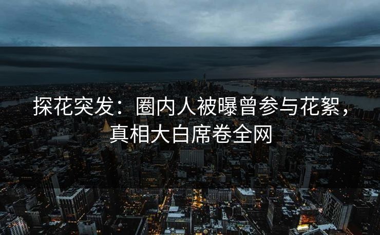 探花突发：圈内人被曝曾参与花絮，真相大白席卷全网