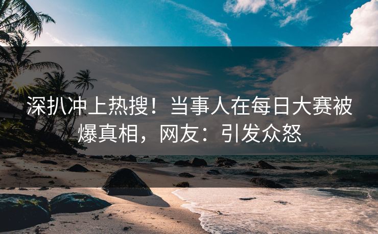 深扒冲上热搜！当事人在每日大赛被爆真相，网友：引发众怒