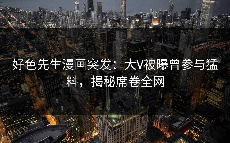 好色先生漫画突发：大V被曝曾参与猛料，揭秘席卷全网