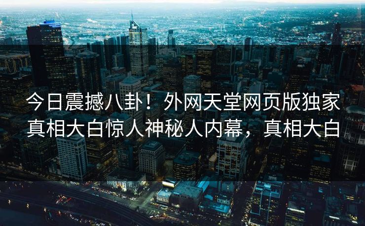 今日震撼八卦！外网天堂网页版独家真相大白惊人神秘人内幕，真相大白