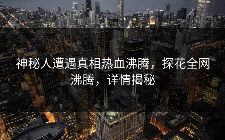 神秘人遭遇真相热血沸腾，探花全网沸腾，详情揭秘