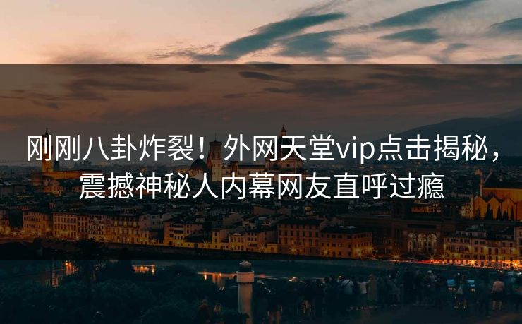 刚刚八卦炸裂！外网天堂vip点击揭秘，震撼神秘人内幕网友直呼过瘾