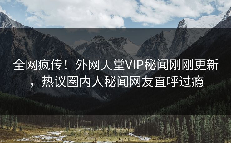 全网疯传！外网天堂VIP秘闻刚刚更新，热议圈内人秘闻网友直呼过瘾