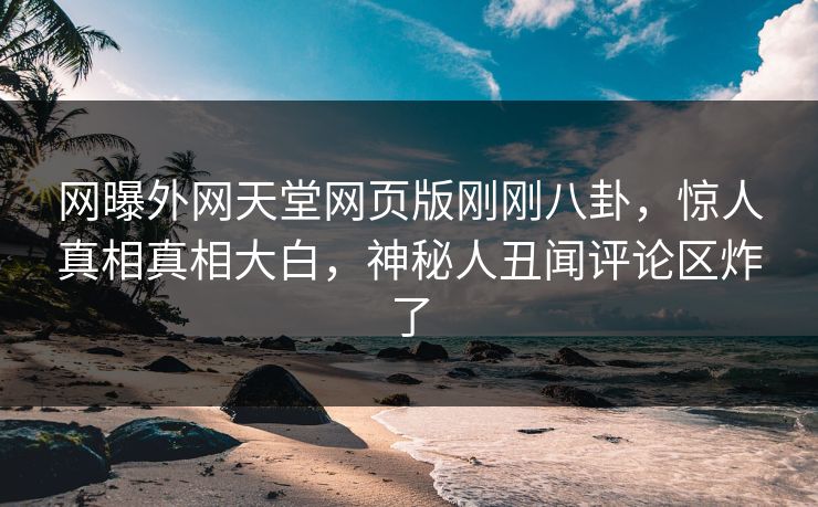 网曝外网天堂网页版刚刚八卦，惊人真相真相大白，神秘人丑闻评论区炸了