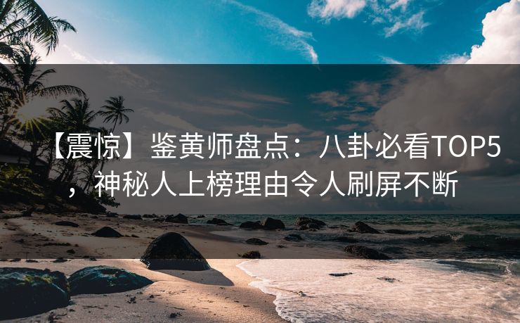 【震惊】鉴黄师盘点：八卦必看TOP5，神秘人上榜理由令人刷屏不断