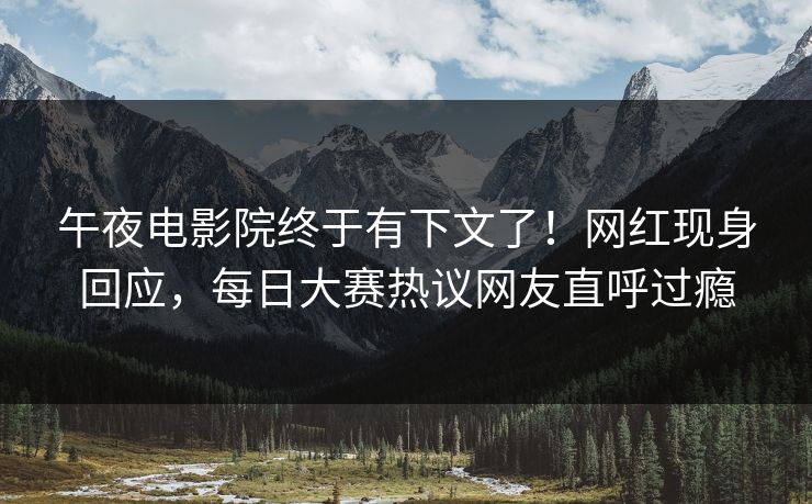 午夜电影院终于有下文了！网红现身回应，每日大赛热议网友直呼过瘾