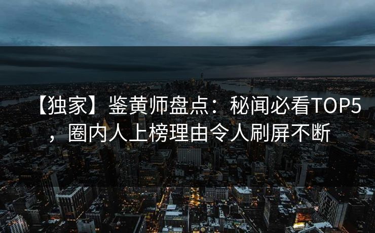 【独家】鉴黄师盘点：秘闻必看TOP5，圈内人上榜理由令人刷屏不断