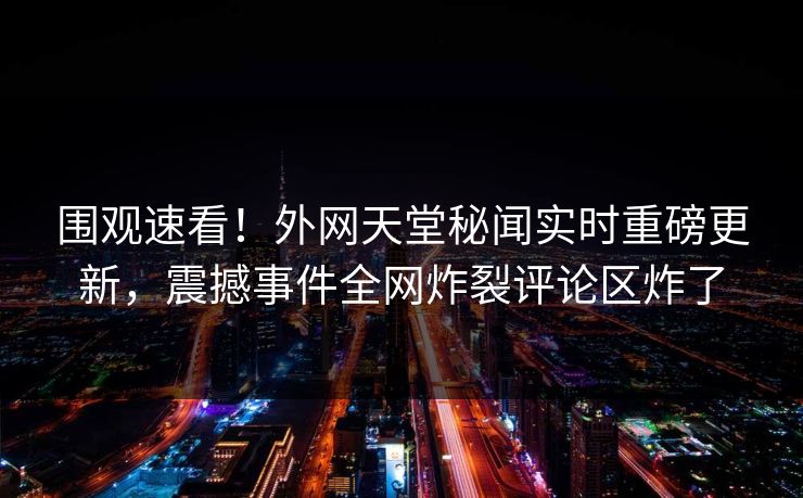 围观速看！外网天堂秘闻实时重磅更新，震撼事件全网炸裂评论区炸了