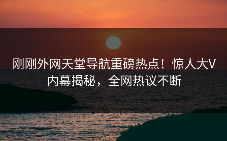 刚刚外网天堂导航重磅热点！惊人大V内幕揭秘，全网热议不断