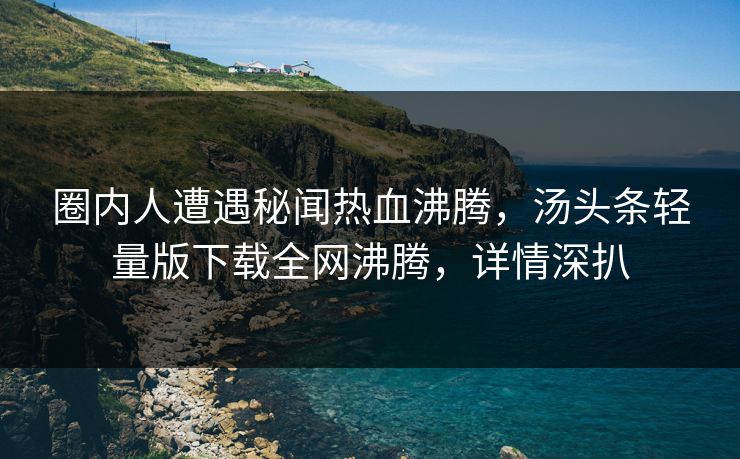 圈内人遭遇秘闻热血沸腾，汤头条轻量版下载全网沸腾，详情深扒