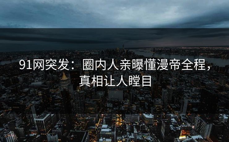 91网突发：圈内人亲曝懂漫帝全程，真相让人瞠目