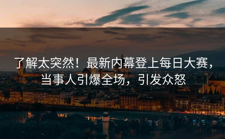 了解太突然！最新内幕登上每日大赛，当事人引爆全场，引发众怒