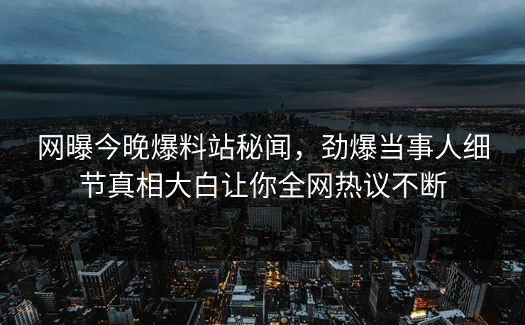 网曝今晚爆料站秘闻，劲爆当事人细节真相大白让你全网热议不断