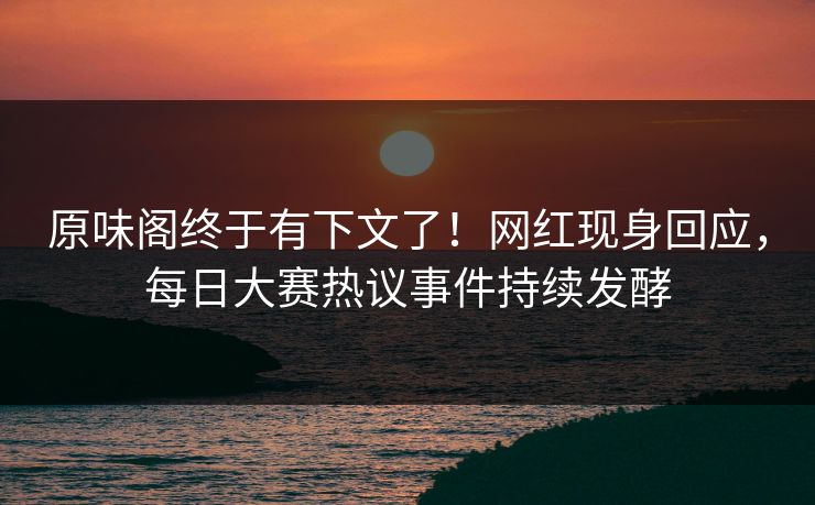 原味阁终于有下文了！网红现身回应，每日大赛热议事件持续发酵
