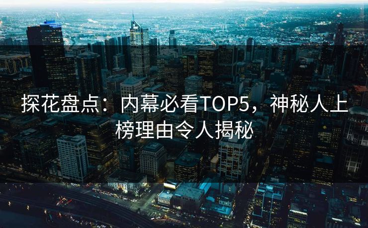 探花盘点：内幕必看TOP5，神秘人上榜理由令人揭秘