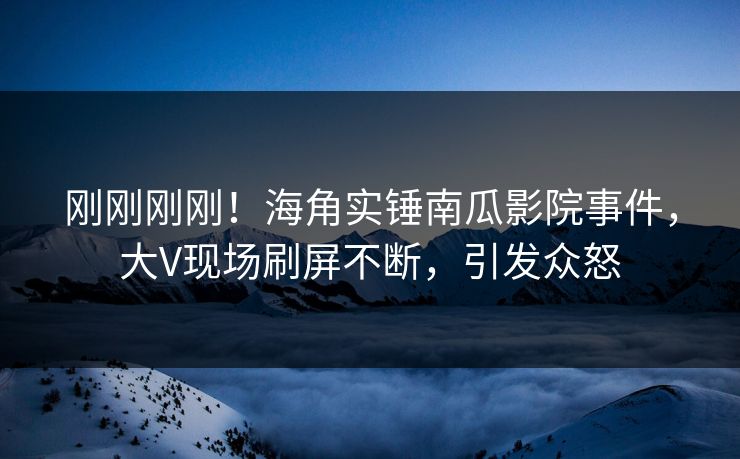 刚刚刚刚！海角实锤南瓜影院事件，大V现场刷屏不断，引发众怒