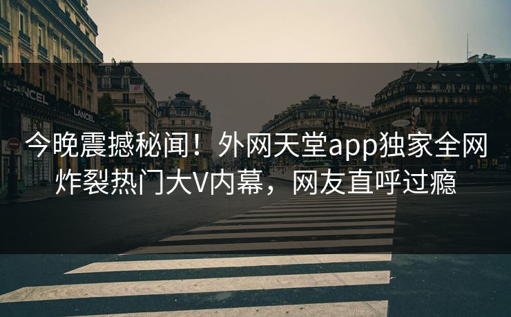 今晚震撼秘闻！外网天堂app独家全网炸裂热门大V内幕，网友直呼过瘾