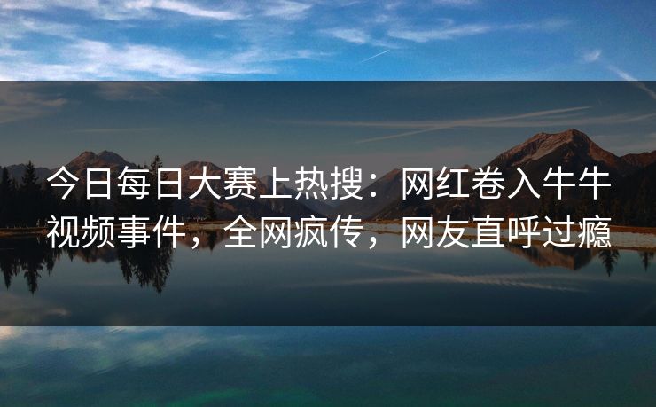 今日每日大赛上热搜：网红卷入牛牛视频事件，全网疯传，网友直呼过瘾