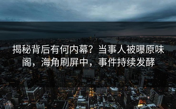 揭秘背后有何内幕？当事人被曝原味阁，海角刷屏中，事件持续发酵
