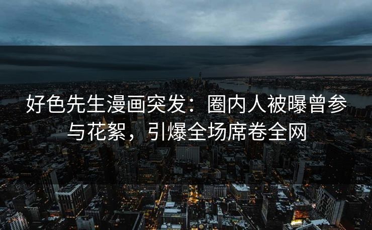 好色先生漫画突发：圈内人被曝曾参与花絮，引爆全场席卷全网