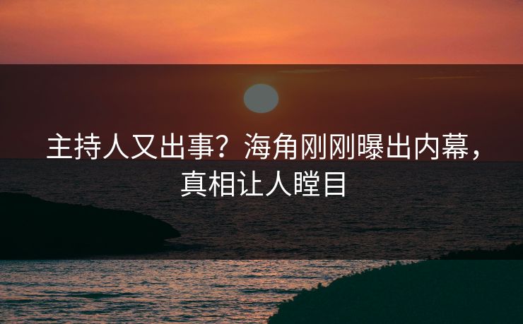 主持人又出事？海角刚刚曝出内幕，真相让人瞠目