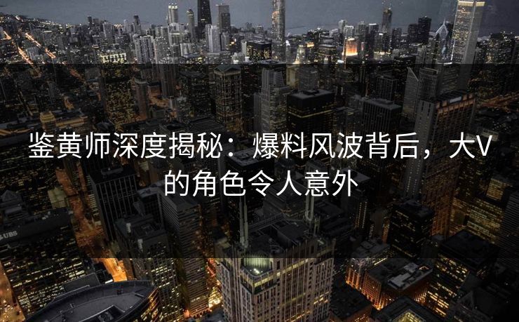 鉴黄师深度揭秘：爆料风波背后，大V的角色令人意外