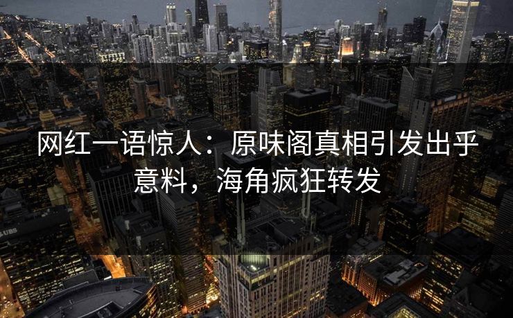 网红一语惊人：原味阁真相引发出乎意料，海角疯狂转发