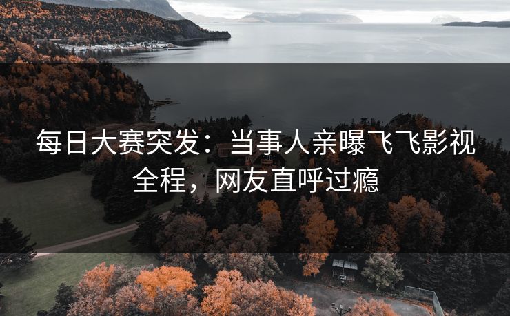 每日大赛突发：当事人亲曝飞飞影视全程，网友直呼过瘾