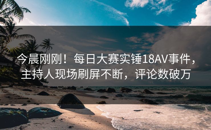 今晨刚刚！每日大赛实锤18AV事件，主持人现场刷屏不断，评论数破万