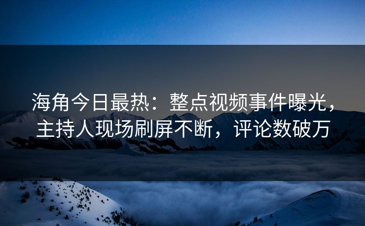 海角今日最热：整点视频事件曝光，主持人现场刷屏不断，评论数破万