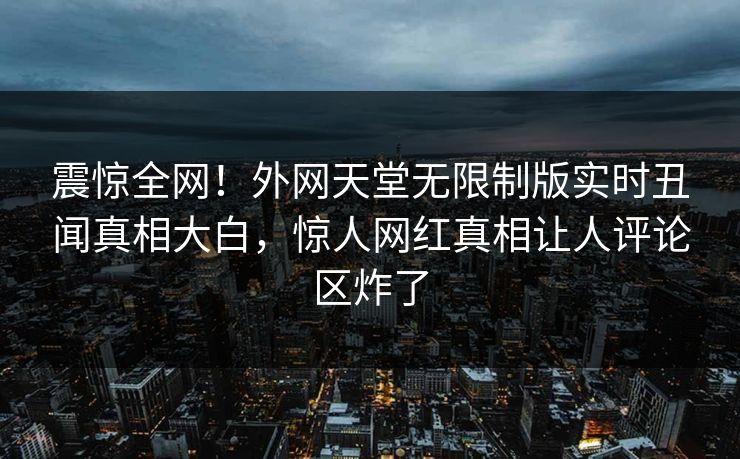 震惊全网！外网天堂无限制版实时丑闻真相大白，惊人网红真相让人评论区炸了