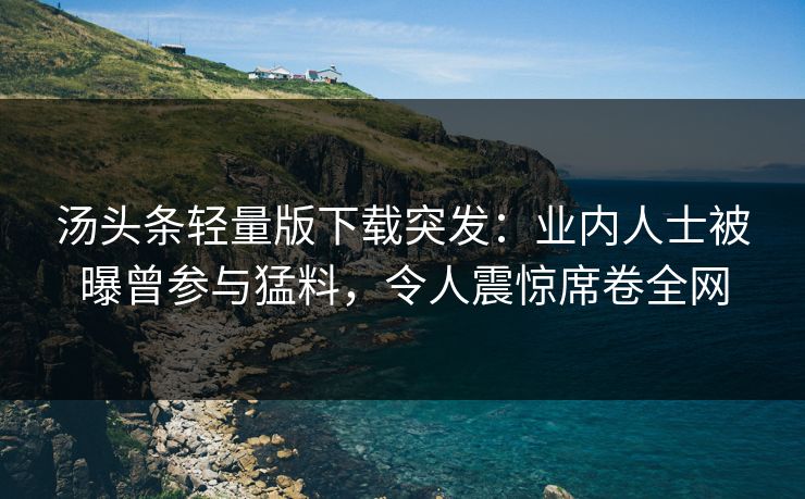 汤头条轻量版下载突发：业内人士被曝曾参与猛料，令人震惊席卷全网